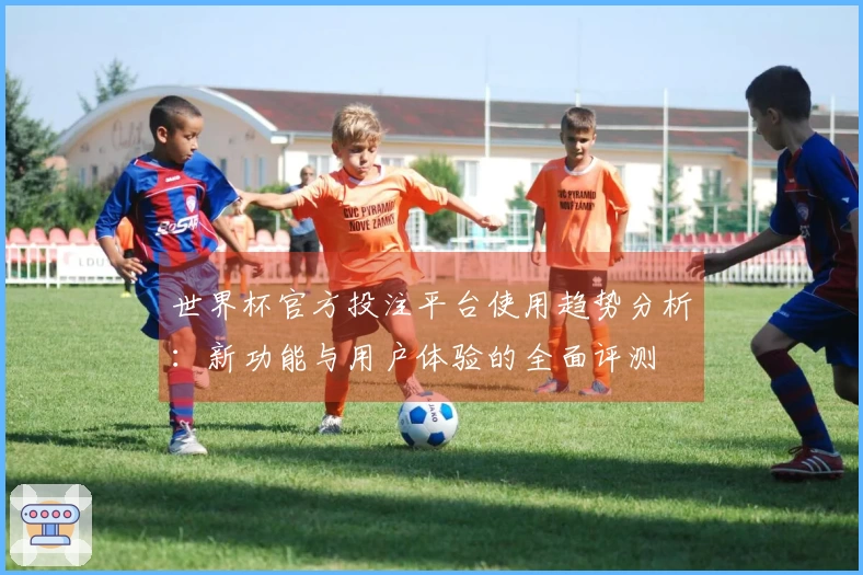 世界杯官方投注平台使用趋势分析:新功能与用户体验的全面评测