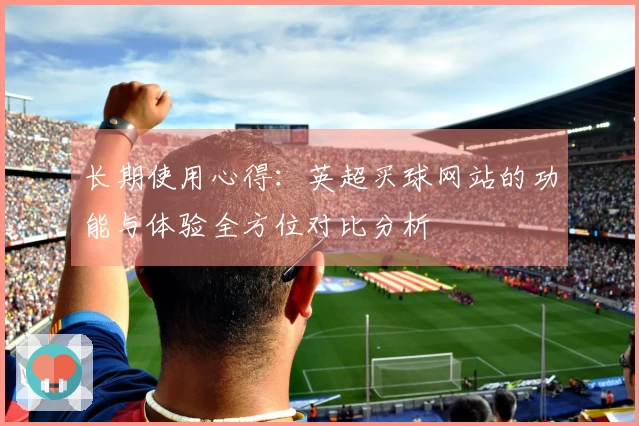 长期使用心得：英超买球网站的功能与体验全方位对比分析